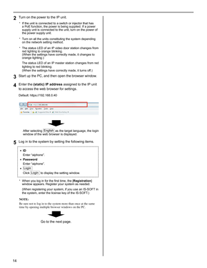 Page 1414
Turn on the power to the IP unit.2 
If the unit is connected to a switch or injector that has * a PoE function, the power is being supplied. If a power 
supply unit is connected to the unit, turn on the power of 
the power supply unit.
Turn on all the units constituting the system depending 
* on the network setting method.
The status LED of an IP video door station changes from 
* red lighting to orange blinking. 
(When the settings have correctly made, it changes to 
orange lighting.) 
The status...