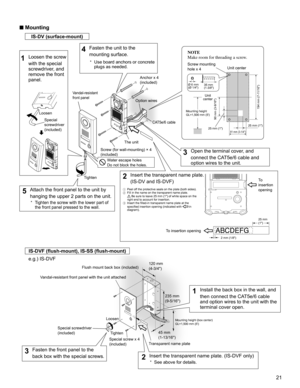 Page 2121
■ Mounting
IS-DV (surface-mount)
ABCDEFG
IS-DVF (ﬂ ush-mount), IS-SS (ﬂ ush-mount)
e.g.) IS-DVF
Special 
screwdriver
(included) Loosen
Tighten
Vandal-resistant 
front panel
81 mm (3-1/4)
194 mm (7-11/16)
Water escape holes
Do not block the holes.
Ø 6 mm
(Ø 1/4)35 mm
(1-3/8)
Anchor x 4 
(included)Screw mounting 
hole x 4
To insertion openingTo  
insertion 
opening
NOTE
Make room for threading a screw.
1  Peel off the protective seals on the plate (both sides).
2  Fill in the name on the transparent...
