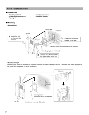 Page 2424
Room sub station (IS-RS)
■ Accessories
~Mounting bracket × 1
~Screw (for gang box) × 2
~Screw (for wall-mounting) × 2
~China RoHS paper × 1
~Tie-wrap × 1
■ Mounting


When a 1-gang box is not mounted, the cable and wires can be routed to the top of the unit. Cut a cable inlet on the upper part of 
the unit to allow passage of the wiring into the unit.
Mounting bracket (attached to the unit with shipment)
83.5 mm 
(3-5/16)Cable inlet The unit
Screw (for gang box) × 2 (included)
Screw (for...