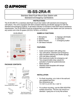 Page 1IS-SS-2RA-R
Stainless Steel Flush Mount Door Station with Standard & Emergency Call Buttons
-INSTRUCTIONS-
Pg.1
The IS-SS-2RA-R is a stainless steel flush mount door station with standard and emergency 
call buttons. The unit is equipped with ADA compliant lettering and Braille signage for both the 
standard and emergency buttons. A call status indicator is included to meet ADA rescue assistance 
requirements. The IS-SS-2RA-R must be programmed as an audio door station and can conn\
ect to 
any control...