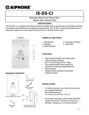 Page 1IS-SS-CI
Stainless Steel Flush Mount Door Station with Camera Input
-INSTRUCTIONS-
Pg.1
The IS-SS-CI is a stainless steel flush mount door station with a camera input.  A call status indicator 
is included to meet ADA rescue assistance requirements. The IS-SS-CI must be programmed as a 
video door station and must connect to the IS-CCU or IS-SCU control units.
1
2
3
4
5
IS-SS-CI NAMES & FUNCTIONS:
 
1. Microphone   4. Call status indicator
2. Speaker      5. Call button    
3. Name Placard   
 
FEATURES:...