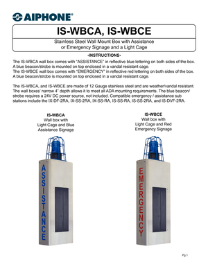 Page 1IS-WBCA, IS-WBCE
Stainless Steel Wall Mount Box with Assistance or Emergency Signage and a Light Cage 
-INSTRUCTIONS-
Pg.1
The IS-WBCA wall box comes with “ASSISTANCE” in reflective blue lettering on both sides of the box.  
A blue beacon/strobe is mounted on top enclosed in a vandal resistant cage.
The IS-WBCE wall box comes with “EMERGENCY” in reflective red lettering on both sides of the box.  
A blue beacon/strobe is mounted on top enclosed in a vandal resistant cage.
The IS-WBCA, and IS-WBCE are...
