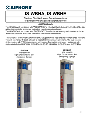 Page 1IS-WBHA, IS-WBHE
Stainless Steel Wall Mount Box with Assistance or Emergency Signage and a Light Enclosure 
-INSTRUCTIONS-
Pg.1
The IS-WBHA wall box comes with “ASSISTANCE” in reflective blue lettering on both sides of the box.  
A blue beacon/strobe is mounted on top in a vandal resistant enclosure.
The IS-WBHE wall box comes with “EMERGENCY” in reflective red lettering on both sides of the box.  
A blue beacon/strobe is mounted on top in a vandal resistant enclosure.
The IS-WBHA, and IS-WBHE are made...