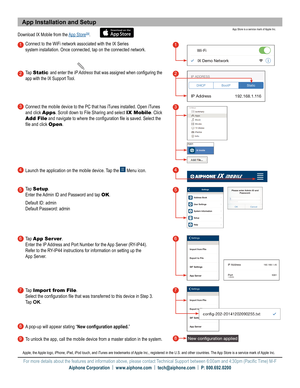 Page 2App Installation and Setup
Download IX Mobile from the App StoreSM.
Connect to the WiFi network associated with the IX Series   
system installation. Once connected, tap on the connected network.
Tap 
Static and enter the IP Address that was assigned when configuring the 
app with the IX Support Tool
.
Connect the mobile device to the PC that has iTunes installed. Open iTunes 
and click  Apps. Scroll down to File Sharing and select  IX Mobile. Click 
Add File and navigate to where the configuration file...