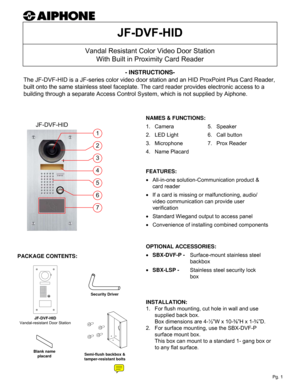 Page 1Vandal Resistant Color Video Door Station
With Built in Proximity Card Reader
JF-DVF-HID- INSTRUCTIONS-
The JF-DVF-HID is a JF-series color video door station and an HID ProxPoint Plus Card Reader, 
built onto the same stainless steel faceplate. The card reader provides electronic access to a 
building through a separate Access Control System, which is not supplied by Aiphone.
INSTALLATION:
1.   For flush mounting, cut hole in wall and use 
supplied back box.  
Box dimensions are 4-½”W x 10-⅜”H x 1-¾”D....