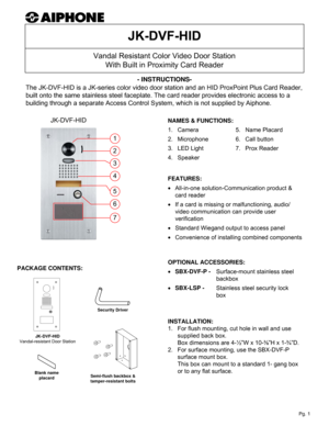 Page 1Vandal Resistant Color Video Door Station
With Built in Proximity Card Reader
JK-DVF-HID- INSTRUCTIONS-
The JK-DVF-HID is a JK-series color video door station and an HID ProxPoint Plus Card Reader, 
built onto the same stainless steel faceplate. The card reader provides electronic access to a 
building through a separate Access Control System, which is not supplied by Aiphone.
INSTALLATION:
1.   For flush mounting, cut hole in wall and use 
supplied back box.  
Box dimensions are 4-½”W x 10-⅜”H x 1-¾”D....