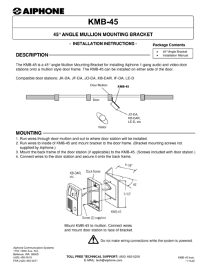 Page 1- INSTALLATION INSTRUCTIONS -
The KMB-45 is a 45° angle Mullion Mounting Bracket for installing Aiphone 1-gang audio and video door 
stations onto a mullion style door frame. The KMB-45 can be installed on either side of the door.
Compatible door stations: JK-DA, JF-DA, JO-DA, KB-DAR, IF-DA, LE-D
45° ANGLE MULLION MOUNTING BRACKET
Aiphone Communication Systems
1700 130th Ave. N.E.
Bellevue, WA  98005
(425) 455-0510
FAX (425) 455-0071
TOLL FREE TECHNICAL SUPPORT: (800) 692-0200
E-MAIL:...