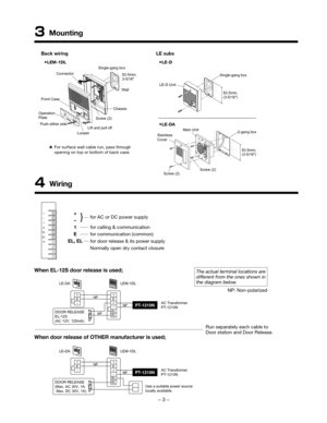 Page 3– 2 –– 3 –
3 Mounting
Front CaseSingle-gang box
83.5mm,
3-5/16
Screw (2)  Wall
Lift and pull off Chassis
Loosen
Push either side
Operation
Plate
83.5mm,
(3-5/16)
Single-gang box
LE-D Unit
Connector
2-gang box
Stainless
Cover
Screw (2)Screw (2)
Main Unit
83.5mm,
(3-5/16)For surface wall cable run, pass through 
opening on top or bottom of back case. 
LEM-1DLLE-D
LE-DA
Back wiring
LE subs
4 Wiring
+
1
–
E
EL
EL
Rfor AC or DC power supply 
for calling & communication
for communication (common)
for door...