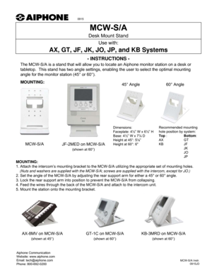 Page 1- INSTRUCTIONS -
The MCW-S/A is a stand that will allow you to locate an Aiphone monitor station on a desk or 
tabletop.  This stand has two angle settings, enabling the user to select the optimal mounting 
angle for the monitor station (45° or 60°). 
MOUNTING:
Desk Mount Stand
Use with:
AX, GT, JF, JK, JO, JP, and KB Systems
Aiphone Communication
Website: www.aiphone.com
Email: tech@aiphone.com
Phone: 800-692-0200
MCW-S/A Instr.
0915JD
Dimensions: 
Faceplate: 4½” W x 6½” H
Base: 4½” W x 7⅞ D
Height at...