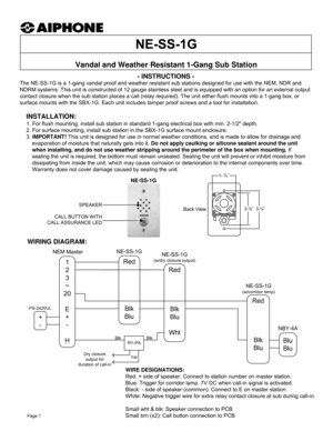 Page 1+
-- INSTRUCTIONS -
The NE-SS-1G is a 1-gang vandal proof and weather resistant sub stations designed for use with the NEM, NDR and 
NDRM systems. This unit is constructed of 12 gauge stainless steel and is equipped with an option for an external output 
contact closure when the sub station places a call (relay required). The unit either flush mounts into a 1-gang box, or 
surface mounts with the SBX-1G. Each unit includes tamper proof screws and a tool for installation.
WIRING DIAGRAM:
Vandal and...