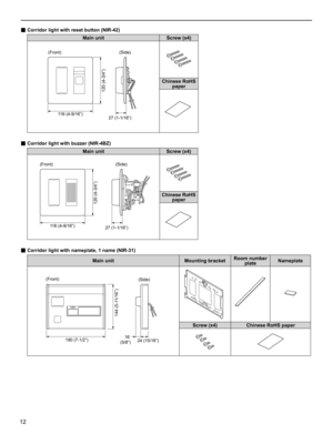 Page 1212
■ Corridor light with reset button (NIR-42) 
Main unit Screw (x4)
120 (4-3/4”)
27 (1-1/16”) 116 (4-9/16”)
Chinese RoHS 
paper
■ Corridor light with buzzer (NIR-4BZ) 
Main unit Screw (x4)
120 (4-3/4”)
27 (1-1/16”) 116 (4-9/16”)
Chinese RoHS 
paper
■ Corridor light with nameplate, 1 name (NIR-31) 
Main unit Mounting bracketRoom number 
plateNameplate
144 (5-11/16”)
16 
(5/8”) 190 (7-1/2”)
24 (15/16”)
Screw (x4) Chinese RoHS paper
 (Front) 
 (Front) 
 (Side) 
 (Side) 
 (Front)  (Side)  