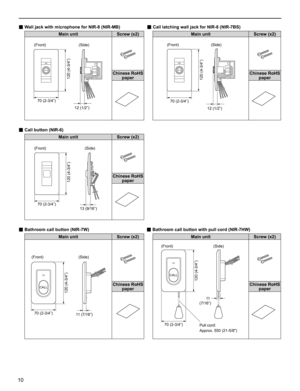 Page 1010
■ Wall jack with microphone for NIR-8 (NIR-MB)                      ■ Call latching wall jack for NIR-8 (NIR-7BS)
Main unit Screw (x2) Main unit Screw (x2)
120 (4-3/4”)
12 (1/2”) 70 (2-3/4”)
120 (4-3/4”)
70 (2-3/4”)
12 (1/2”)
Chinese RoHS 
paperChinese RoHS 
paper
 
■ Call button (NIR-6)                               
Main unit Screw (x2)
120 (4-3/4”)
70 (2-3/4”)13 (9/16”)
Chinese RoHS 
paper
 
■ Bathroom call button (NIR-7W)                                               ■ Bathroom call button with...