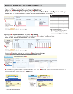 Page 1212 | RY-IP44 Programming Manual
•  Open the IX Support Tool and log in to the system being programmed. 
Expand the 1 Station Information tree and click on 2 ,GHQWL¿FDWLRQ. 
2QWKHQH[WDYDLODEOHOLQH assign a Number*, Name*, and select Master Station as the Ty p e for the mobile app. 
WREHDGGHGWRWKHV\VWHP
• Expand the 4 Network Settings tree and click on 5 IP Address. 
7KH,3$GGUHVVRIWKHDGGHGGHYLFHVZLOOEHEODQN(QWHUDQ6 IP Address* and Subnet Mask 

12

456
Click the...