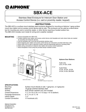 Page 1SBX-ACE
Stainless Steel Enclosure for Intercom Door Station and 
Access Control Device (i.e. card or proximity reader, keypad)
The SBX-ACE is a surface mount stainless steel enclosure designed for mo\
unting an Aiphone 1-gang surface 
mount door station and an access control device side by side. This enclosure can be used as a stand-alone 
box for mounting any card or proximity reader, or other device requiring a hooded outdoor box. 
The SBX-ACE includes room inside for wiring and is weather resistant....