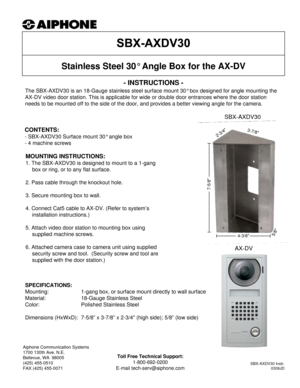 Page 1- INSTRUCTIONS -
The SBX-AXDV30 is an 18-Gauge stainless steel surface mount 30° box designed for angle mounting the 
AX-DV video door station. This is applicable for wide or double door entrances where the door station 
needs to be mounted off to the side of the door, and provides a better viewing angle for the camera.
Stainless Steel 30° Angle Box for the AX-DV
MOUNTING INSTRUCTIONS:
1. The SBX-AXDV30 is designed to mount to a 1-gang 
box or ring, or to any flat surface.
2. Pass cable through the...