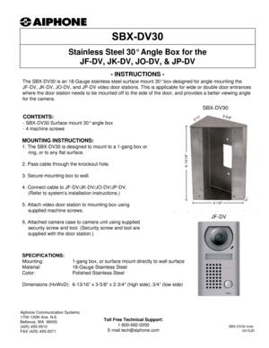 Page 1- INSTRUCTIONS -
The SBX-DV30 is an 18-Gauge stainless steel surface mount 30° box designed for angle mounting the 
JF-DV, JK-DV, JO-DV, and JP-DV video door stations. This is applicable for wide or double door entrances 
where the door station needs to be mounted off to the side of the door, and provides a better viewing angle 
for the camera.
Stainless Steel 30° Angle Box for the 
JF-DV, JK-DV, JO-DV, & JP-DV
SPECIFICATIONS:
Mounting: 1-gang box, or surface mount directly to wall surface
Material:...