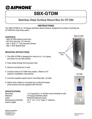 Page 1SBX-GTDM
Stainless Steel Surface Mount Box for GT-DM
The SBX-GTDM is an 16-Gauge stainless steel enclosure designed for surfa\
ce mounting the  
GT-DM All-in-One entry panel.
-INSTRUCTIONS-
SBX-GTDM Instr.
0711JD
Aiphone Corporation
www.aiphone.com
tech@aiphone.com
P: 800.692.0200
MOUNTING INSTRUCTIONS:
1. The SBX-GTDM is designed to mount to a 1 or 2-gang
    box/ring or to any flat surface.
2. Pass cable through the knockout hole.
3. Secure mounting box to wall.
4. Connect wires to GT-DM entry station....