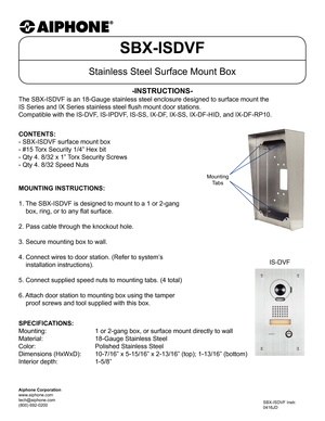 Page 1SBX-ISDVF
Stainless Steel Surface Mount Box
The SBX-ISDVF is an 18-Gauge stainless steel enclosure designed to surfa\
ce mount the  
IS Series and IX Series stainless steel flush mount door stations.
Compatible with the IS-DVF, IS-IPDVF, IS-SS, IX-DF, IX-SS, IX-DF-HID, and IX-DF-RP10.
-INSTRUCTIONS-
SBX-ISDVF Instr.
0416JD
CONTENTS:
- SBX-ISDVF surface mount box
- #15 Torx Security 1/4” Hex bit
- Qty 4. 8/32 x 1” Torx Security Screws
- Qty 4. 8/32 Speed Nuts
MOUNTING INSTRUCTIONS:
1. The SBX-ISDVF is...