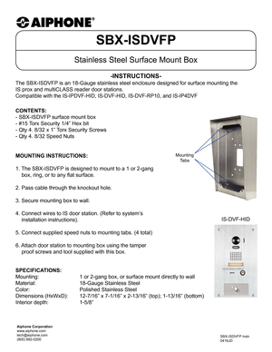 Page 1SBX-ISDVFP
Stainless Steel Surface Mount Box
The SBX-ISDVFP is an 18-Gauge stainless steel enclosure designed for surface mounting \
the  
IS prox and multiCLASS reader door stations.
Compatible with the IS-IPDVF-HID, IS-DVF-HID, IS-DVF-RP10, and IS-IP4DVF\
-INSTRUCTIONS-
SBX-ISDVFP Instr.
0416JD
MOUNTING INSTRUCTIONS:
1. The SBX-ISDVFP is designed to mount to a 1 or 2-gang
    box, ring, or to any flat surface.
2. Pass cable through the knockout hole.
3. Secure mounting box to wall.
4. Connect wires to...