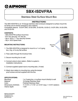 Page 1SBX-ISDVFRA
Stainless Steel Surface Mount Box
The SBX-ISDVFRA is an 18-Gauge stainless steel enclosure designed to surface mount the \
 
IS Series and IX Series emergency door stations.
Compatible stations:  IS-DVF-2RA, IS-SS-2RA, IS-SS-RA, IS-SS-CI, IX-DF-2\
RA, IX-SS-2RA, 
and IX-SS-RA
-INSTRUCTIONS-
SBX-ISDVFRA Instr.
0416JD
MOUNTING INSTRUCTIONS:
1. The SBX-ISDVFRA is designed to mount to a 1 or 2-gang
    box, ring, or to any flat surface.
2. Pass cable through the knockout hole.
3. Secure mounting...