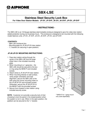 Page 1- INSTRUCTIONS -
The SBX-LSE is an 18-Gauge stainless steel lockable enclosure designed to give the video door station 
added protection during non-business hours.  This enclosure is designed to be mounted with the following 
model Aiphone units: JF-DV, JF-DVF, JK-DV, JK-DVF, JP-DV, and JP-DVF.
Stainless Steel Security Lock Box 
For Video Door Station Models:  JF-DV, JF-DVF, JK-DV, JK-DVF, JP-DV, JP-DVF
CONTENTS:
- SBX-LSE enclosure box
- Mounting plate for JF/JK/JP-DV door station
- “L” bracket (for...