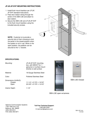 Page 2SBX-LSE Instr.
0415JD
Aiphone Communication Systems
1700 130th Ave. N.E.
Bellevue, WA  98005
(425) 455-0510
FAX (425) 455-0071Toll Free Technical Support:
1-800-692-0200
E-mail tech@aiphone.com
1. Install flush mount backbox per JF/JK/
JP-DVF standard instructions.
2. Pass door station wiring through the 
center of the SBX-LSE and attach to 
door station.
3. Secure the SBX-LSE and JF/JK/JP-DVF 
to the flush mount backbox using the 
included security screws.
JF/JK/JP-DVF MOUNTING INSTRUCTIONS:
NOTE:...