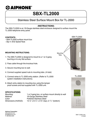 Page 1SBX-TL2000
Stainless Steel Surface Mount Box for TL-2000
The SBX-TL2000 is an 18-Gauge stainless steel enclosure designed to surf\
ace mount the  
TL-2000 telephone entry panel.
-INSTRUCTIONS-
SBX-TL2000 Instr. 0116JD
Aiphone Corporation
www.aiphone.com
tech@aiphone.com
P: 800.692.0200
MOUNTING INSTRUCTIONS:
1. The SBX-TL2000 is designed to mount to a 1 or 2-gang
    box/ring or to any flat surface.
2. Pass cable through the knockout hole.
3. Secure mounting box to wall.
4. Connect supplied speed nuts to...