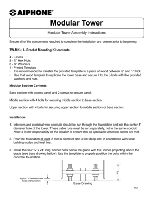 Page 1Modular Tower
Modular Tower Assembly  Instructions
TW-MKL: L-Bracket Mounting Kit contents:
4 - L-Bolts
8 - ¾” Hex Nuts
8 - ¾” Washers
1 - Printed Template
• It is recommended to transfer the provided template to a piece of wood b\
etween ½” and 1” thick.
•  Use that wood template to replicate the tower base and secure it to the \
L-bolts with the provided 
washers and nuts.
Ensure all of the components required to complete the installation are p\
resent prior to beginning.
Installation:
 
1.  Intercom...