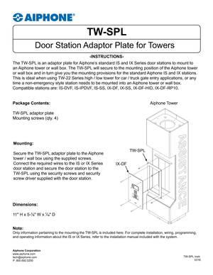 Page 1TW-SPL
Door Station Adaptor Plate for Towers
-INSTRUCTIONS-
The TW-SPL is an adaptor plate for Aiphone’s standard IS and IX Series door stations to mount to 
an Aiphone tower or wall box. The TW-SPL will secure to the mounting position of the Aiphone tower 
or wall box and in turn give you the mounting provisions for the standar\
d Aiphone IS and IX stations. 
This is ideal when using TW-22 Series high / low tower for car / truck gate entry applications, or \
any 
time a non-emergency style station needs...