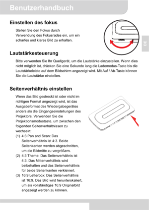 Page 17Benutzerhandbuch
4
DE
Einstellen des fokus 
Stellen Sie den Fokus durch 
Verwendung des Fokusrades ein, um ein 
scharfes und klares Bild zu erhalten. 
Lautstärkesteuerung 
Bitte verwenden Sie Ihr Quellgerät, um die Lautstärke einzustellen. Wenn dies 
nicht möglich ist, drücken Sie eine Sekunde lang die Lademodus-Taste bis die 
Lautstärkeleiste auf dem Bildschirm angezeigt wird. Mit Auf / Ab-Taste können 
Sie die Lautstärke einstellen. 
Seitenverhältnis einstellen 
Wenn das Bild gestreckt ist oder nicht...