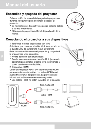 Page 40Manual del usuario 
3
ES
Encendido y apagado del proyector 
Pulse el botón de encendido/apagado de proyección 
durante 3 segundos para encender o apagar el 
proyector. 
*  Es normal que el dispositivo se ponga caliente debido 
a su alto rendimiento. 
*  El tiempo de proyección diferirá dependiendo de la 
fuente. 
Conectando el proyector a sus dispositivos 
1. Teléfonos móviles capacitados con MHL 
Solo tiene que conectar el cable MHL incorporado en 
el puerto MHL de su teléfono móvil. El teléfono...