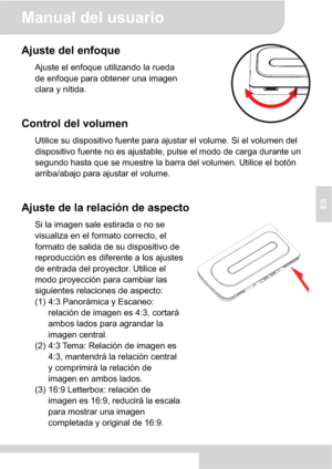 Page 41Manual del usuario 
4
ES
Ajuste del enfoque 
Ajuste el enfoque utilizando la rueda 
de enfoque para obtener una imagen 
clara y nítida.
Control del volumen 
Utilice su dispositivo fuente para ajustar el volume. Si el volumen del 
dispositivo fuente no es ajustable, pulse el modo de carga durante un 
segundo hasta que se muestre la barra del volumen. Utilice el botón 
arriba/abajo para ajustar el volume. 
Ajuste de la relación de aspecto 
Si la imagen sale estirada o no se 
visualiza en el formato...