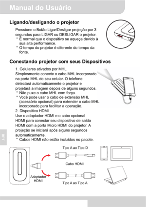 Page 64Manual do Usuário 
3
BPT
Ligando/desligando o projetor 
Pressione o Botão Ligar/Desligar projeção por 3 
segundos para LIGAR ou DESLIGAR o projetor. 
*  É normal que o dispositivo se aqueça devido à 
sua alta performance. 
*  O tempo do projetor é diferente do tempo da 
fonte. 
Conectando projetor com seus Dispositivos 
1. Celulares ativados por MHL 
Simplesmente conecte o cabo MHL incorporado 
na porta MHL do seu celular. O telefone 
detectará automaticamente o projetor e 
projetará a imagem depois de...