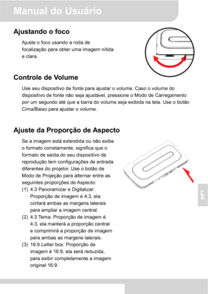 Page 65Manual do Usuário 
4
BPT
Ajustando o foco 
Ajuste o foco usando a roda de 
focalização para obter uma imagem nítida 
e clara. 
Controle de Volume 
Use seu dispositivo de fonte para ajustar o volume. Caso o volume do 
dispositivo de fonte não seja ajustável, pressione o Modo de Carregamento 
por um segundo até que a barra do volume seja exibida na tela. Use o botão 
Cima/Baixo para ajustar o volume. 
Ajuste da Proporção de Aspecto 
Se a imagem está extendida ou não exibe 
o formato corretamente, significa...