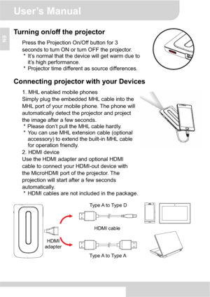 Page 8User’s Manual 
3
ENTurning on/off the projector 
Press the Projection On/Off button for 3 
seconds to turn ON or turn OFF the projector. 
*  It’s normal that the device will get warm due to 
it’s high performance. 
*  Projector time different as source differences. 
Connecting projector with your Devices 
1. MHL enabled mobile phones 
Simply plug the embedded MHL cable into the 
MHL port of your mobile phone. The phone will 
automatically detect the projector and project 
the image after a few seconds....