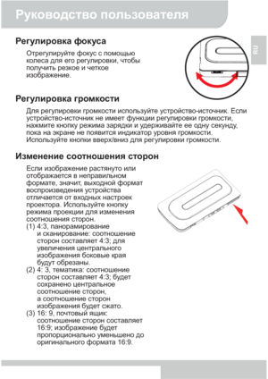 Page 75Руководство пользователя 
4 
RU 
Регулировка фокуса 
Отрегулируйте фокус с помощью 
колеса для его регулировки, чтобы 
получить резкое и четкое 
изображение. 
 
 
Регулировка громкости 
Для регулировки громкости используйте устройство-источник. Если 
устройство-источник не имеет функции регулировки громкости, 
нажмите кнопку режима зарядки и удерживайте ее одну секунду, 
пока на экране не появится индикатор уровня громкости. 
Используйте кнопки вверх/вниз для рег улировки громкости. 
 
Изменение...