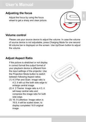 Page 9User’s Manual 
4
EN
Adjusting the focus 
Adjust the focus by using the focus 
wheel to get a sharp and clear picture. 
Volume control 
Please use your source device to adjust the volume. In case the volume 
of source device is not adjustable, press Charging Mode for one second 
till volume bar is displayed on the screen. Use Up/Down button to adjust 
the volume. 
Adjust Aspect Ratio 
If the picture is stretched or not display 
in correct format the output format of 
your playback device is different from...