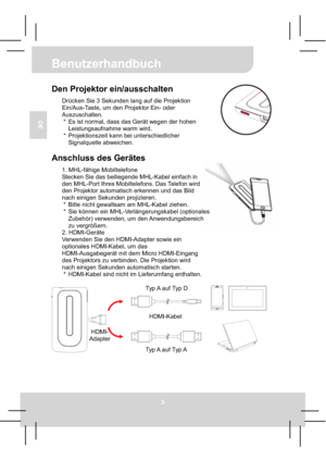 Page 17Benutzerhandbuch
3
DE
Den Projektor ein/ausschalten 
Drücken Sie 3 Sekunden lang auf die Projektion 
Ein/Aus-Taste, um den Projektor Ein- oder 
Auszuschalten. 
*  Es ist normal, dass das Gerät wegen der hohen 
Leistungsaufnahme warm wird. 
*  Projektionszeit kann bei unterschiedlicher 
Signalquelle abweichen. 
Anschluss des Gerätes 
1. MHL-fähige Mobiltelefone
Stecken Sie das beiliegende MHL-Kabel einfach in 
den MHL-Port Ihres Mobiltelefons. Das Telefon wird 
den Projektor automatisch erkennen und das...