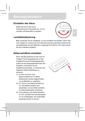 Page 18Benutzerhandbuch
4
DE
Einstellen des fokus 
Stellen Sie den Fokus durch 
Verwendung des Fokusrades ein, um ein 
scharfes und klares Bild zu erhalten. 
Lautstärkesteuerung 
Bitte verwenden Sie Ihr Quellgerät, um die Lautstärke einzustellen. Wenn dies 
nicht möglich ist, drücken Sie eine Sekunde lang die Lademodus-Taste bis die 
Lautstärkeleiste auf dem Bildschirm angezeigt wird. Mit Auf / Ab-Taste können 
Sie die Lautstärke einstellen. 
Seitenverhältnis einstellen 
Wenn das Bild gestreckt ist oder nicht...