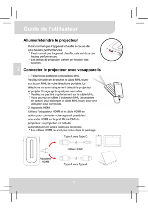 Page 25Guide de l’utilisateur 
3
FR
Allumer/éteindre le projecteur 
Il est normal que l’appareil chauffe à cause de 
ces hautes performances.
*  Il est normal que l’appareil chauffe, cela est du à ces 
hautes performances. 
*  Les temps de projection varient en fonction des 
sources. 
Connecter le projecteur avec vosappareils 
1. Téléphones portables compatibles MHL 
Veuillez simplement brancher le câble MHL fourni   
sur le port MHL de votre téléphone portable. Le 
téléphone va automatiquement détecté le...