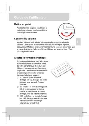 Page 26Guide de l’utilisateur 
4
FR
Mettre au point 
Ajustez la mise au point en utilisant la 
molette de mise au point pour obtenir 
une image nette et claire.
Contrôle du volume 
Veuillez s’il vous plaît utilisez votre appareil source pour régler le 
volume. Dans le cas où le volume de la source n’est pas réglable, 
appuyez sur Mode de chargement pendant une seconde jusqu’à ce que 
la barre de volume s'affiche à l’écran. Utilisez les boutons Haut / Bas 
pour régler le volume. 
Ajustez le format...