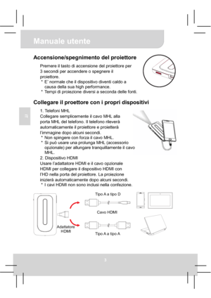 Page 33Manuale utente 
3
IT
Accensione/spegnimento del proiettore 
Premere il tasto di accensione del proiettore per 
3 secondi per accendere o spegnere il 
proiettore. 
*  E’ normale che il dispositivo diventi caldo a 
causa della sua high performance. 
*  Tempi di proiezione diversi a seconda delle fonti. 
Collegare il proettore con i propri dispositivi 
1. Telefoni MHL 
Collegare semplicemente il cavo MHL alla   
porta MHL del telefono. Il telefono rileverà 
automaticamente il proiettore e proietterà...