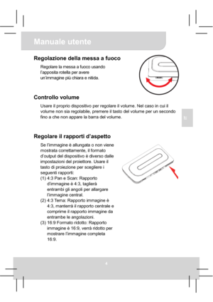 Page 34Manuale utente 
4
IT
Regolazione della messa a fuoco 
Regolare la messa a fuoco usando 
l’apposita rotella per avere 
un’immagine più chiara e nitida.
Controllo volume 
Usare il proprio dispositivo per regolare il volume. Nel caso in cui il 
volume non sia regolabile, premere il tasto del volume per un secondo 
fino a che non appare la barra del volume. 
Regolare il rapporti d’aspetto 
Se l’immagine è allungata o non viene 
mostrata correttamente, il formato 
d’output del dispositivo è diverso dalle...