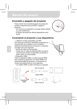 Page 41Manual del usuario 
3
ES
Encendido y apagado del proyector 
Pulse el botón de encendido/apagado de proyección 
durante 3 segundos para encender o apagar el 
proyector. 
*  Es normal que el dispositivo se ponga caliente debido 
a su alto rendimiento. 
*  El tiempo de proyección diferirá dependiendo de la 
fuente. 
Conectando el proyector a sus dispositivos 
1. Teléfonos móviles capacitados con MHL 
Solo tiene que conectar el cable MHL incorporado en 
el puerto MHL de su teléfono móvil. El teléfono...