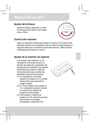 Page 42Manual del usuario 
4
ES
Ajuste del enfoque 
Ajuste el enfoque utilizando la rueda 
de enfoque para obtener una imagen 
clara y nítida.
Control del volumen 
Utilice su dispositivo fuente para ajustar el volume. Si el volumen del 
dispositivo fuente no es ajustable, pulse el modo de carga durante un 
segundo hasta que se muestre la barra del volumen. Utilice el botón 
arriba/abajo para ajustar el volume. 
Ajuste de la relación de aspecto 
Si la imagen sale estirada o no se 
visualiza en el formato...