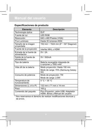 Page 44Manual del usuario 
6
ES
Especificaciones de producto 
Elemento Descripción 
Technología óptica  DLP 
Fuente de luz  LED RGB 
Resolución  640 x 480 Píxeles (VGA) 
Flux Luminoso  Hasta 35 lúmenes ANSI 
Tamaño de la imagen 
proyectada 152 mm ~ 1524 mm (6” ~ 60” Diagonal) 
Fuente de la proyección 
Interfaz MHL o HDMI 
Entrada de la fuente de 
alimentación  5V / 2A 
Salida de la fuente de 
alimentación 5V / 500mA 
Tipo de batería  Batería recargable integrada de 
Li-polymer y 1850 mAh 
Vida útil de la...