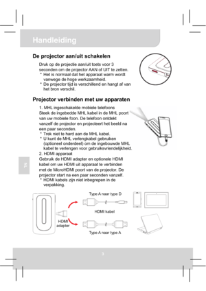 Page 57Handleiding 
3
NL
De projector aan/uit schakelen 
Druk op de projectie aan/uit toets voor 3 
seconden om de projector AAN of UIT te zetten. 
*  Het is normaal dat het apparaat warm wordt 
vanwege de hoge werkzaamheid. 
*  De projector tijd is verschillend en hangt af van 
het bron verschil. 
Projector verbinden met uw apparaten 
1. MHL ingeschakelde mobiele telefoons 
Steek de ingebedde MHL kabel in de MHL poort 
van uw mobiele foon. De telefoon ontdekt 
vanzelf de projector en projecteert het beeld na...