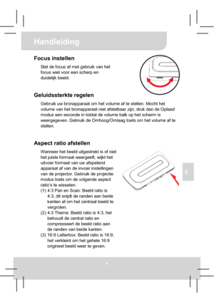 Page 58Handleiding 
4
NL
Focus instellen 
Stel de focus af met gebruik van het 
focus wiel voor een scherp en 
duidelijk beeld.
Geluidssterkte regelen 
Gebruik uw bronapparaat om het volume af te stellen. Mocht het 
volume van het bronapparaat niet afstelbaar zijn, druk dan de Oplaad 
modus een seconde in totdat de volume balk op het scherm is 
weergegeven. Gebruik de Omhoog/Omlaag toets om het volume af te 
stellen. 
Aspect ratio afstellen 
Wanneer het beeld uitgestrekt is of niet 
het juiste formaat...