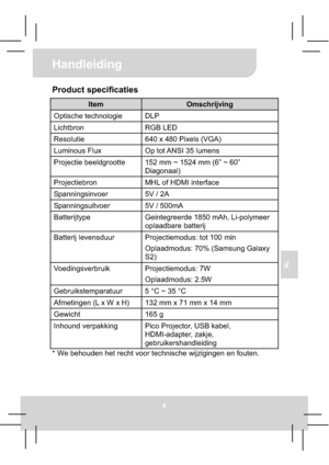 Page 60Handleiding 
6
NL
Product specificaties 
Item Omschrijving 
Optische technologie  DLP 
Lichtbron RGB LED 
Resolutie  640 x 480 Pixels (VGA) 
Luminous Flux  Op tot ANSI 35 lumens 
Projectie beeldgrootte  152 mm ~ 1524 mm (6” ~ 60” 
Diagonaal) 
Projectiebron  MHL of HDMI interface 
Spanningsinvoer 5V / 2A 
Spanningsuitvoer 5V / 500mA 
Batterijtype Geintegreerde 1850 mAh, Li-polymeer 
oplaadbare batterij 
Batterij levensduur  Projectiemodus: tot 100 min 
Oplaadmodus: 70% (Samsung Galaxy 
S2)...