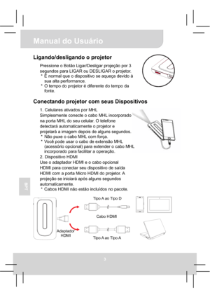 Page 65Manual do Usuário 
3
BPT
Ligando/desligando o projetor 
Pressione o Botão Ligar/Desligar projeção por 3 
segundos para LIGAR ou DESLIGAR o projetor. 
*  É normal que o dispositivo se aqueça devido à 
sua alta performance. 
*  O tempo do projetor é diferente do tempo da 
fonte. 
Conectando projetor com seus Dispositivos 
1. Celulares ativados por MHL 
Simplesmente conecte o cabo MHL incorporado 
na porta MHL do seu celular. O telefone 
detectará automaticamente o projetor e 
projetará a imagem depois de...